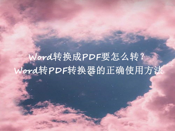 Word转换成PDF要怎么转？Word转PDF转换器的正确使用方法